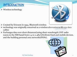  Wireless technology
 Created by Ericsson in 1994, Bluetooth wireless
 technology was originally conceived as a wireless alternative to RS-232 data
cables
 Exchanges data over short distances(using short-wavelength UHF radio
waves in the ISM band from 2.4 to 2.485 GHz)from fixed and mobile devices,
and the building personal area networks(PANs).
By Vishal Kanhaiya 2
 
