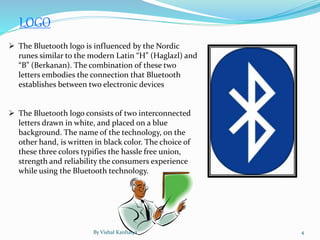 LOGO
 The Bluetooth logo is influenced by the Nordic
runes similar to the modern Latin “H” (Haglazl) and
“B” (Berkanan). The combination of these two
letters embodies the connection that Bluetooth
establishes between two electronic devices
 The Bluetooth logo consists of two interconnected
letters drawn in white, and placed on a blue
background. The name of the technology, on the
other hand, is written in black color. The choice of
these three colors typifies the hassle free union,
strength and reliability the consumers experience
while using the Bluetooth technology.
By Vishal Kanhaiya 4
 