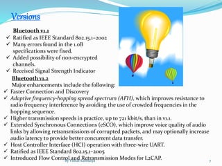 Versions
Bluetooth v1.1
 Ratified as IEEE Standard 802.15.1–2002
 Many errors found in the 1.0B
specifications were fixed.
 Added possibility of non-encrypted
channels.
 Received Signal Strength Indicator
Bluetooth v1.2
Major enhancements include the following:
 Faster Connection and Discovery
 Adaptive frequency-hopping spread spectrum (AFH), which improves resistance to
radio frequency interference by avoiding the use of crowded frequencies in the
hopping sequence.
 Higher transmission speeds in practice, up to 721 kbit/s, than in v1.1.
 Extended Synchronous Connections (eSCO), which improve voice quality of audio
links by allowing retransmissions of corrupted packets, and may optionally increase
audio latency to provide better concurrent data transfer.
 Host Controller Interface (HCI) operation with three-wire UART.
 Ratified as IEEE Standard 802.15.1–2005
 Introduced Flow Control and Retransmission Modes for L2CAP.By Vishal Kanhaiya 7
 