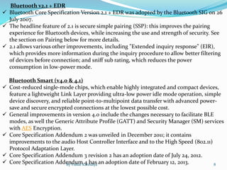 Bluetooth v2.1 + EDR
 Bluetooth Core Specification Version 2.1 + EDR was adopted by the Bluetooth SIG on 26
July 2007.
 The headline feature of 2.1 is secure simple pairing (SSP): this improves the pairing
experience for Bluetooth devices, while increasing the use and strength of security. See
the section on Pairing below for more details.
 2.1 allows various other improvements, including "Extended inquiry response" (EIR),
which provides more information during the inquiry procedure to allow better filtering
of devices before connection; and sniff sub rating, which reduces the power
consumption in low-power mode.
Bluetooth Smart (v4.0 & 4.1)
 Cost-reduced single-mode chips, which enable highly integrated and compact devices,
feature a lightweight Link Layer providing ultra-low power idle mode operation, simple
device discovery, and reliable point-to-multipoint data transfer with advanced power-
save and secure encrypted connections at the lowest possible cost.
 General improvements in version 4.0 include the changes necessary to facilitate BLE
modes, as well the Generic Attribute Profile (GATT) and Security Manager (SM) services
with AES Encryption.
 Core Specification Addendum 2 was unveiled in December 2011; it contains
improvements to the audio Host Controller Interface and to the High Speed (802.11)
Protocol Adaptation Layer.
 Core Specification Addendum 3 revision 2 has an adoption date of July 24, 2012.
 Core Specification Addendum 4 has an adoption date of February 12, 2013.By Vishal Kanhaiya 8
 