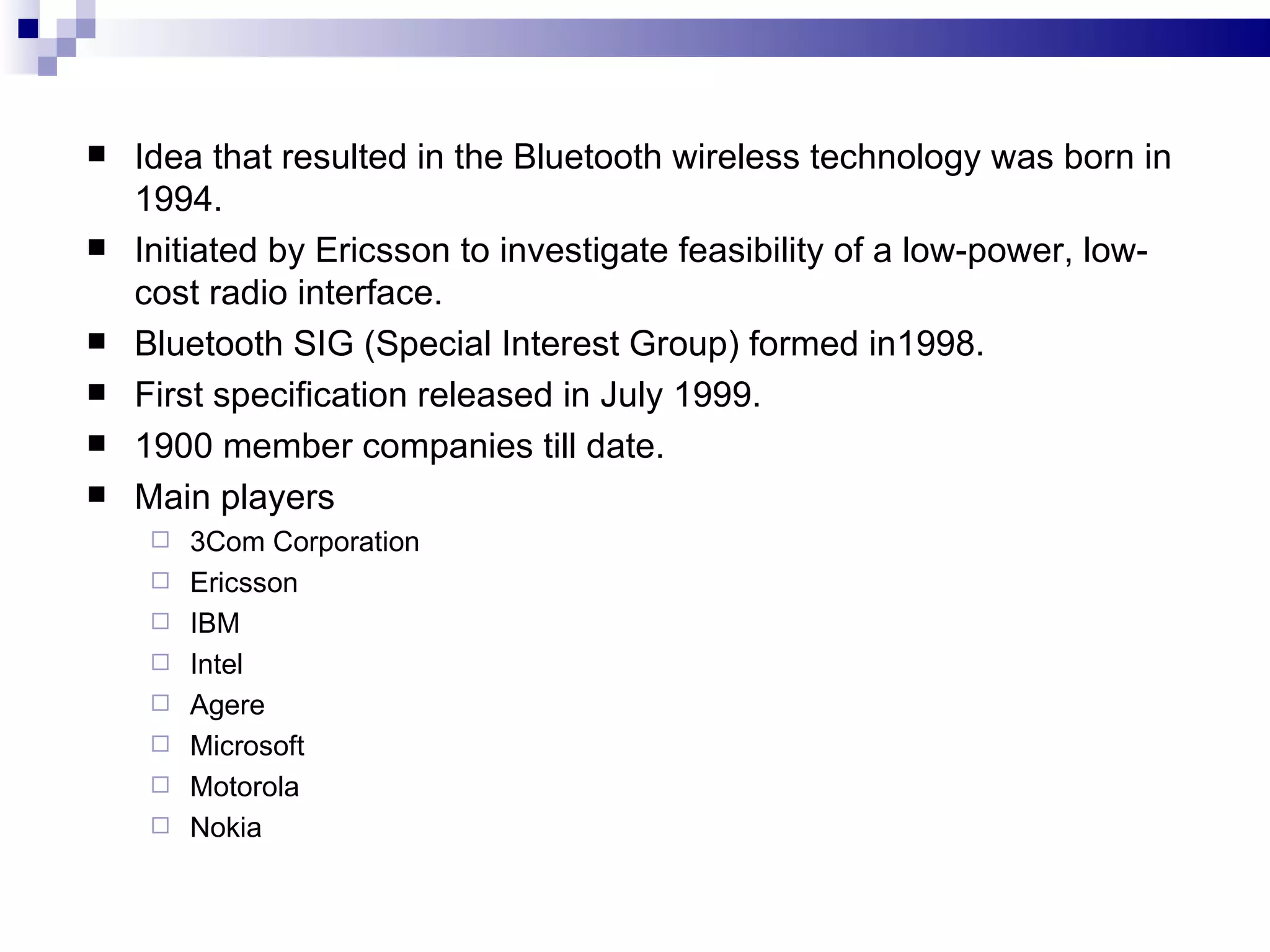    Idea that resulted in the Bluetooth wireless technology was born in
    1994.
   Initiated by Ericsson to investigate feasibility of a low-power, low-
    cost radio interface.
   Bluetooth SIG (Special Interest Group) formed in1998.
   First specification released in July 1999.
   1900 member companies till date.
   Main players
        3Com Corporation
        Ericsson
        IBM
        Intel
        Agere
        Microsoft
        Motorola
        Nokia
 