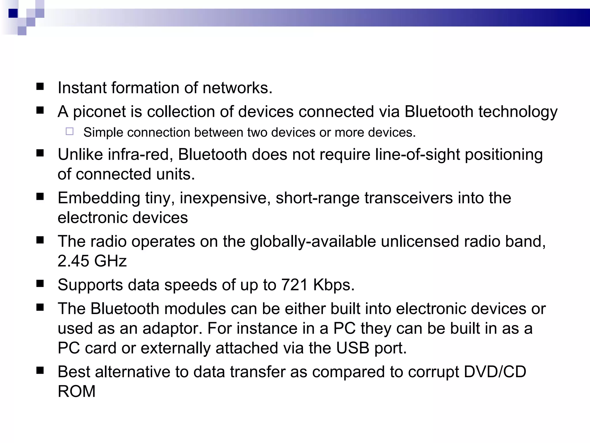    Instant formation of networks.
   A piconet is collection of devices connected via Bluetooth technology
        Simple connection between two devices or more devices.
   Unlike infra-red, Bluetooth does not require line-of-sight positioning
    of connected units.
   Embedding tiny, inexpensive, short-range transceivers into the
    electronic devices
   The radio operates on the globally-available unlicensed radio band,
    2.45 GHz
   Supports data speeds of up to 721 Kbps.
   The Bluetooth modules can be either built into electronic devices or
    used as an adaptor. For instance in a PC they can be built in as a
    PC card or externally attached via the USB port.
   Best alternative to data transfer as compared to corrupt DVD/CD
    ROM
 