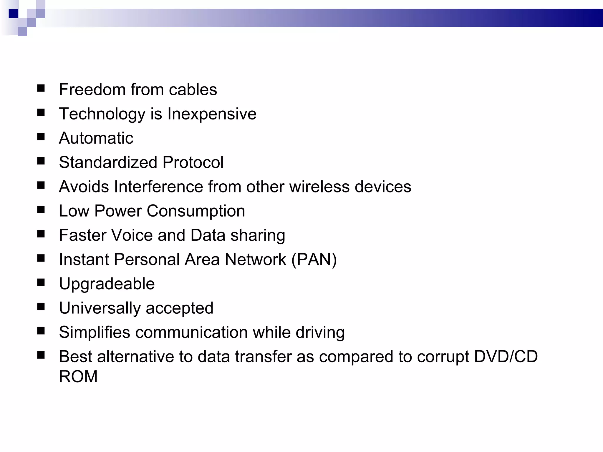    Freedom from cables
   Technology is Inexpensive
   Automatic
   Standardized Protocol
   Avoids Interference from other wireless devices
   Low Power Consumption
   Faster Voice and Data sharing
   Instant Personal Area Network (PAN)
   Upgradeable
   Universally accepted
   Simplifies communication while driving
   Best alternative to data transfer as compared to corrupt DVD/CD
    ROM
 