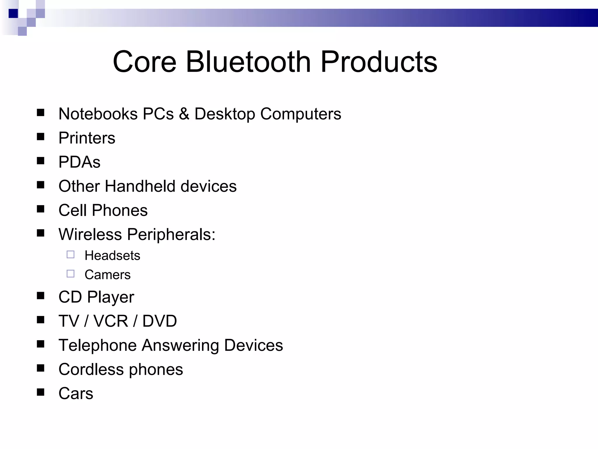 Core Bluetooth Products
   Notebooks PCs & Desktop Computers
   Printers
   PDAs
   Other Handheld devices
   Cell Phones
   Wireless Peripherals:
     Headsets
     Camers

   CD Player
   TV / VCR / DVD
   Telephone Answering Devices
   Cordless phones
   Cars
 