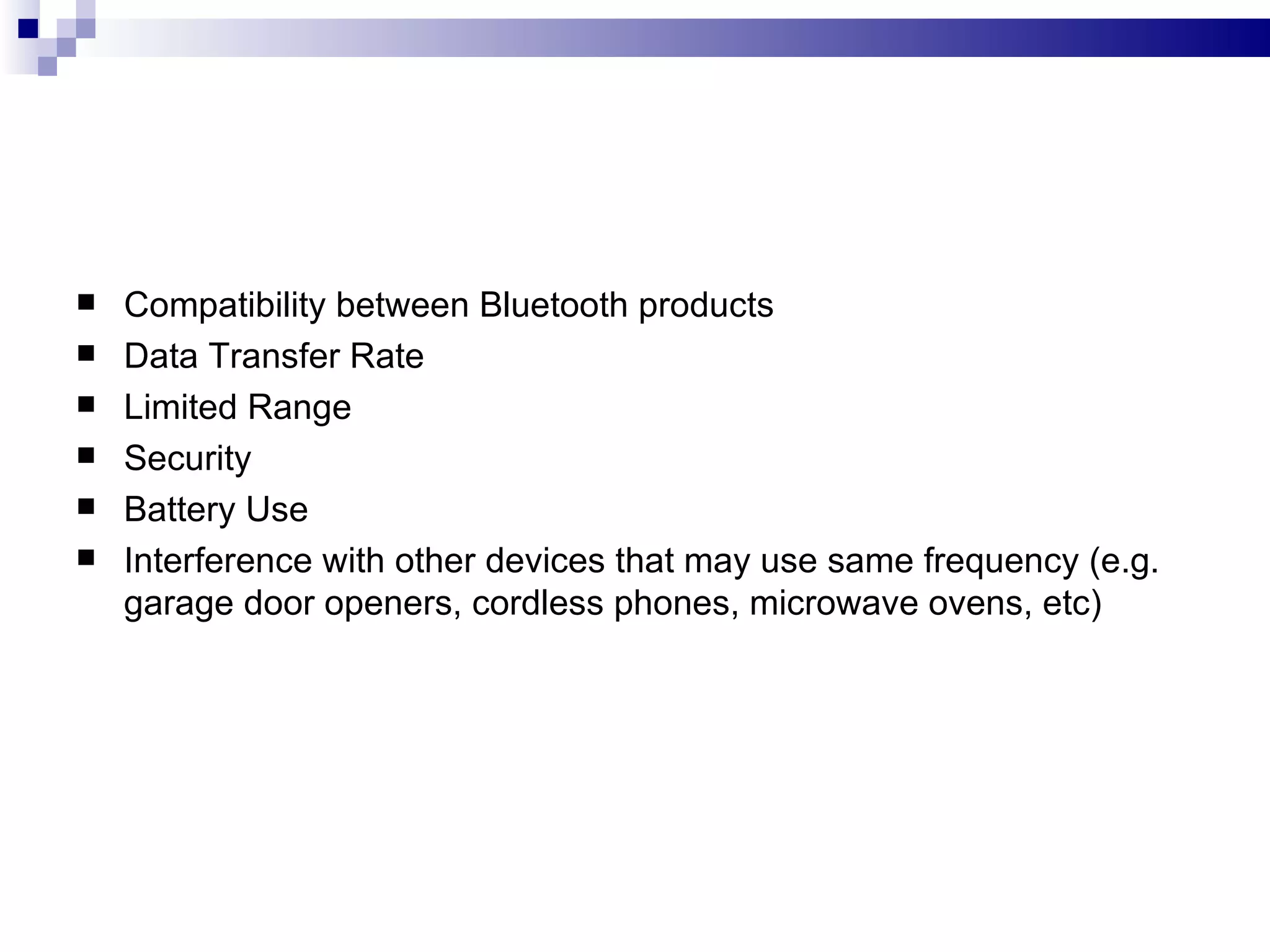    Compatibility between Bluetooth products
   Data Transfer Rate
   Limited Range
   Security
   Battery Use
   Interference with other devices that may use same frequency (e.g.
    garage door openers, cordless phones, microwave ovens, etc)
 