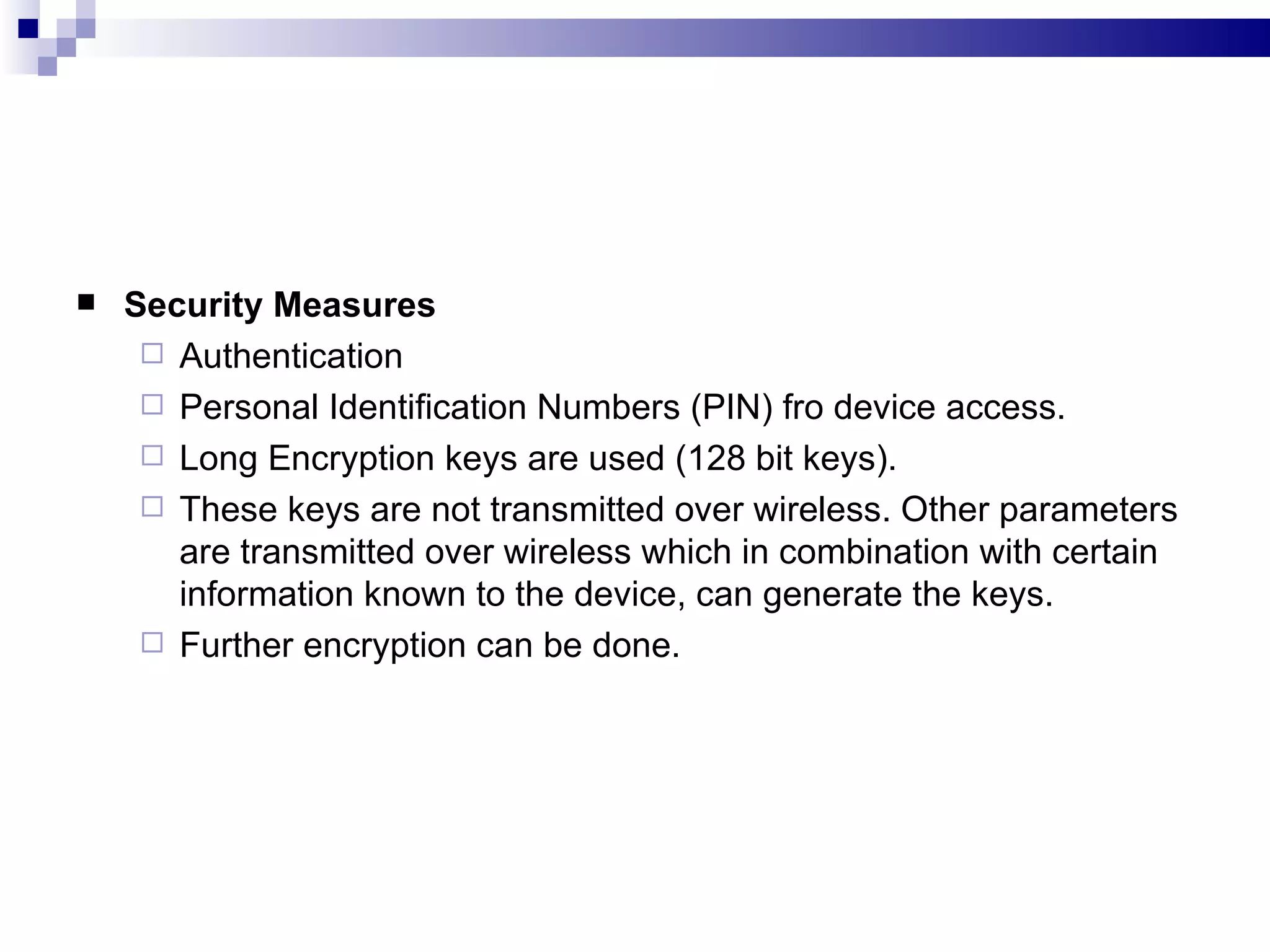   Security Measures
      Authentication
      Personal Identification Numbers (PIN) fro device access.
      Long Encryption keys are used (128 bit keys).
      These keys are not transmitted over wireless. Other parameters
       are transmitted over wireless which in combination with certain
       information known to the device, can generate the keys.
      Further encryption can be done.
 
