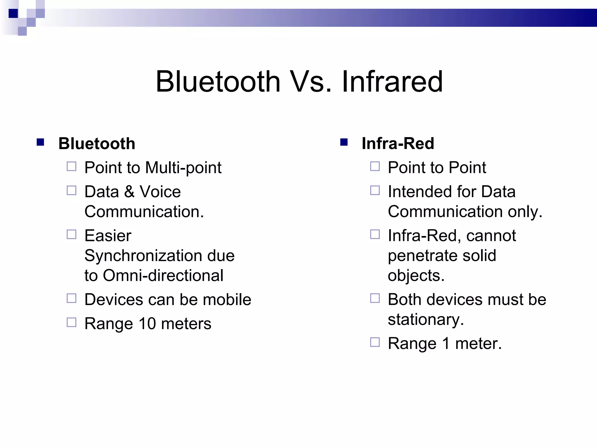 Bluetooth Vs. Infrared
   Bluetooth                     Infra-Red
      Point to Multi-point          Point to Point
      Data & Voice                  Intended for Data
       Communication.                  Communication only.
      Easier                        Infra-Red, cannot
       Synchronization due             penetrate solid
       to Omni-directional             objects.
      Devices can be mobile         Both devices must be
      Range 10 meters                 stationary.
                                     Range 1 meter.
 
