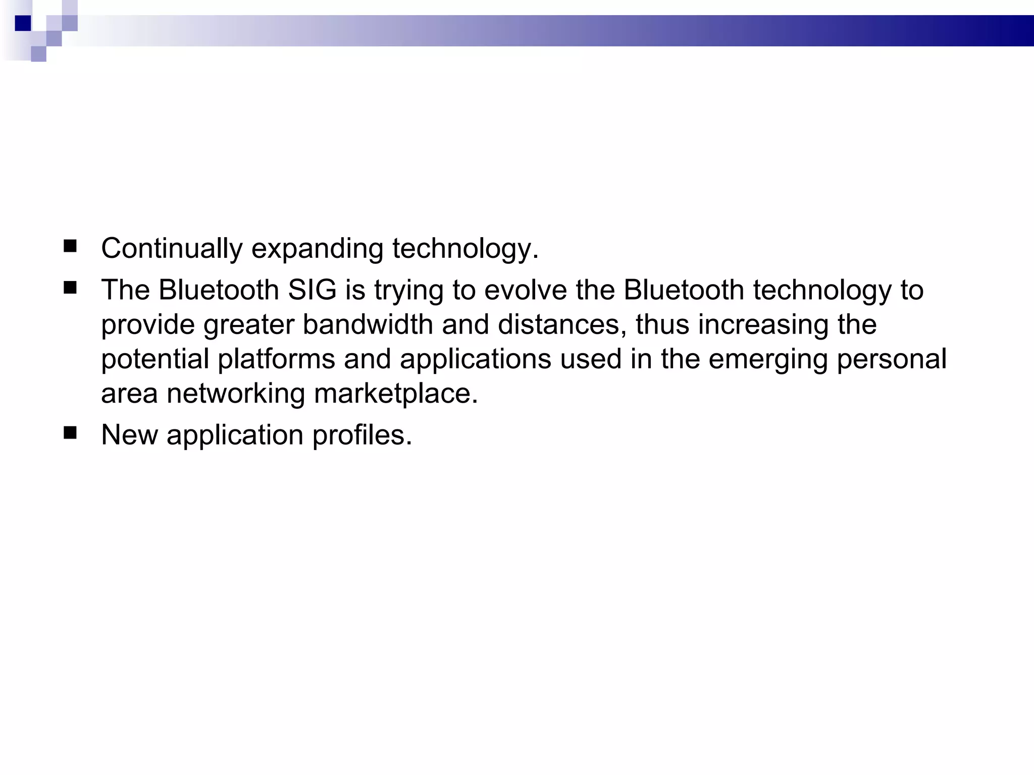    Continually expanding technology.
   The Bluetooth SIG is trying to evolve the Bluetooth technology to
    provide greater bandwidth and distances, thus increasing the
    potential platforms and applications used in the emerging personal
    area networking marketplace.
   New application profiles.
 