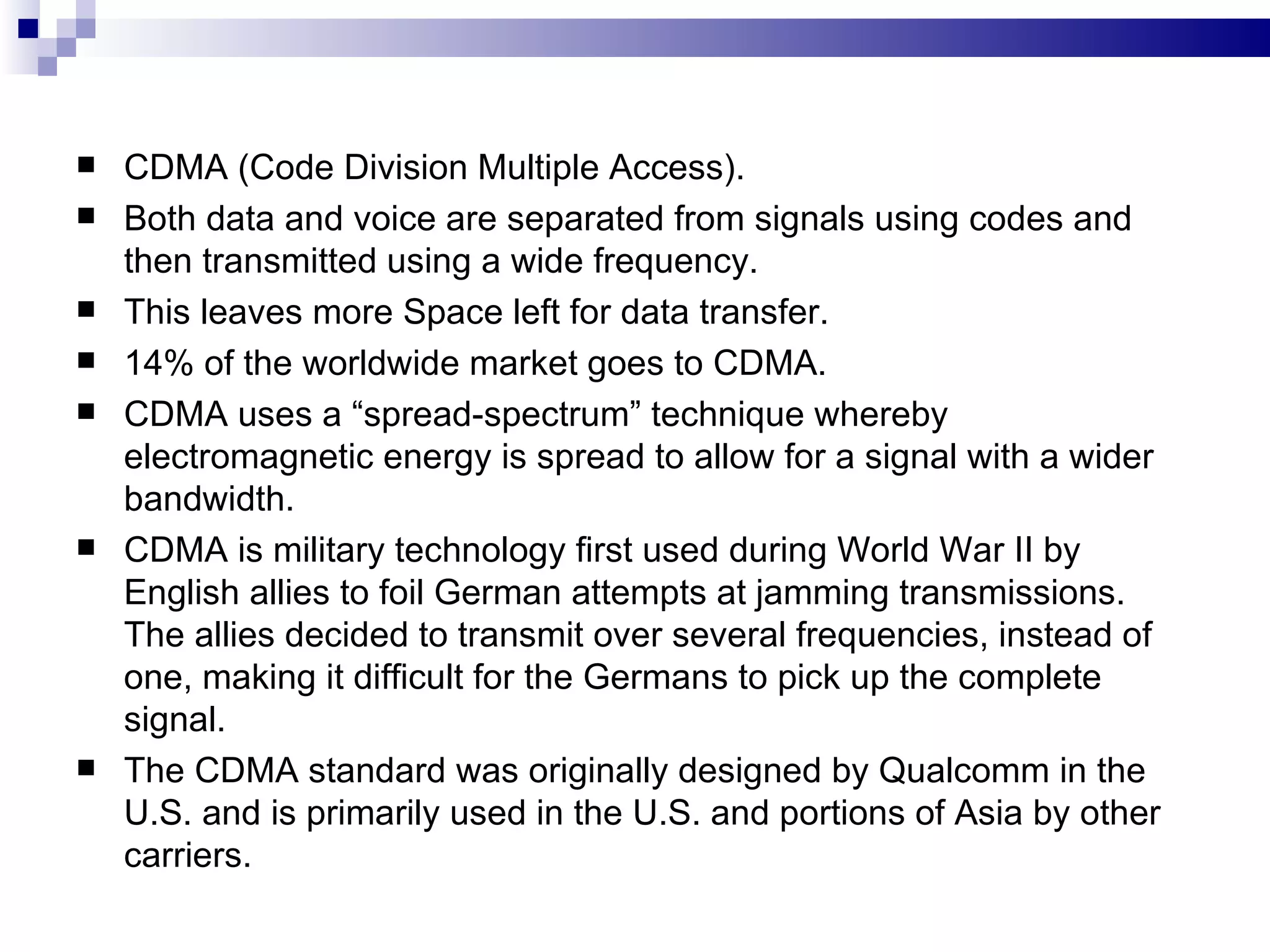    CDMA (Code Division Multiple Access).
   Both data and voice are separated from signals using codes and
    then transmitted using a wide frequency.
   This leaves more Space left for data transfer.
   14% of the worldwide market goes to CDMA.
   CDMA uses a “spread-spectrum” technique whereby
    electromagnetic energy is spread to allow for a signal with a wider
    bandwidth.
   CDMA is military technology first used during World War II by
    English allies to foil German attempts at jamming transmissions.
    The allies decided to transmit over several frequencies, instead of
    one, making it difficult for the Germans to pick up the complete
    signal.
   The CDMA standard was originally designed by Qualcomm in the
    U.S. and is primarily used in the U.S. and portions of Asia by other
    carriers.
 