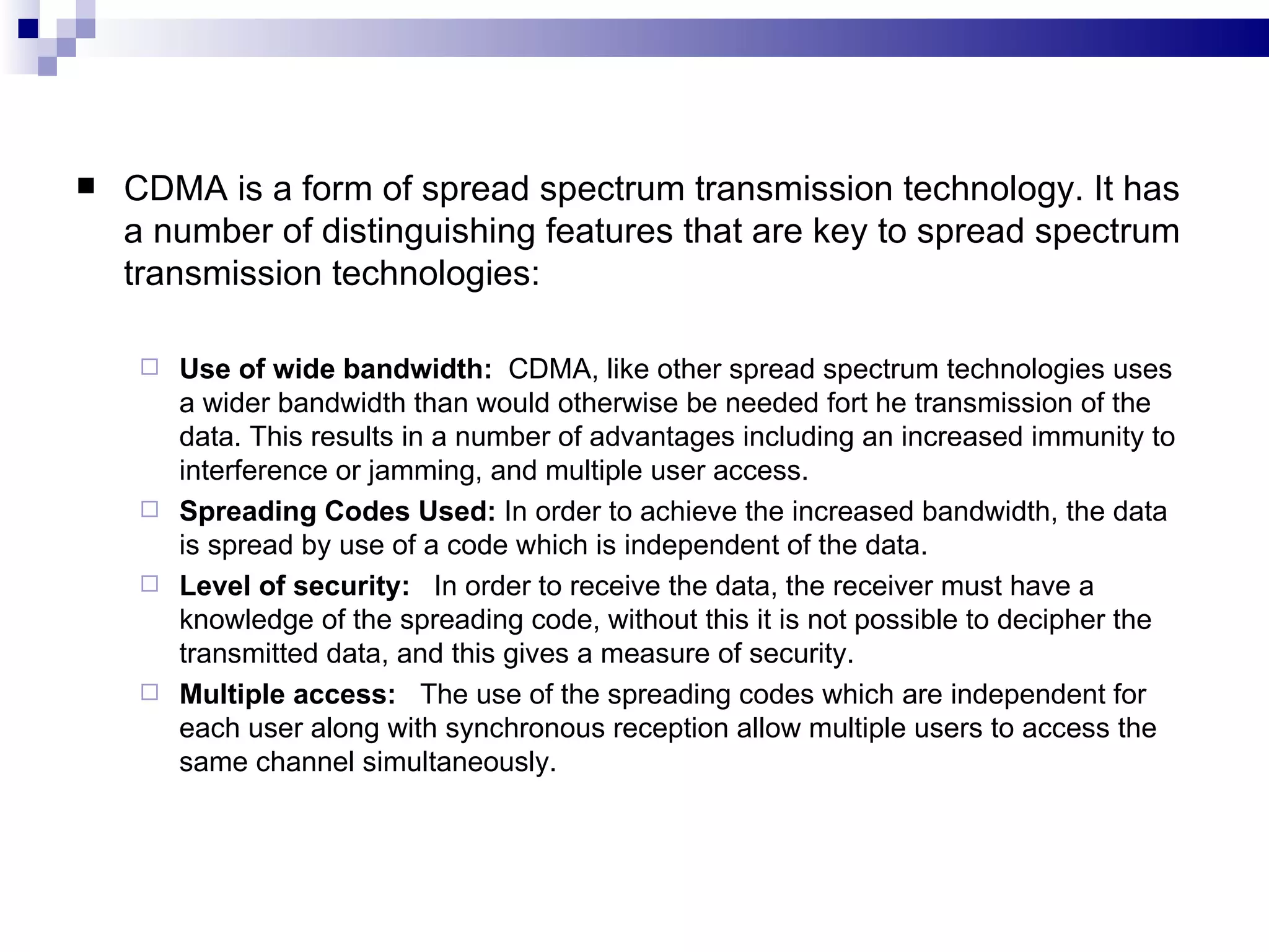    CDMA is a form of spread spectrum transmission technology. It has
    a number of distinguishing features that are key to spread spectrum
    transmission technologies:

      Use of wide bandwidth: CDMA, like other spread spectrum technologies uses
       a wider bandwidth than would otherwise be needed fort he transmission of the
       data. This results in a number of advantages including an increased immunity to
       interference or jamming, and multiple user access.
      Spreading Codes Used: In order to achieve the increased bandwidth, the data
       is spread by use of a code which is independent of the data.
      Level of security: In order to receive the data, the receiver must have a
       knowledge of the spreading code, without this it is not possible to decipher the
       transmitted data, and this gives a measure of security.
      Multiple access: The use of the spreading codes which are independent for
       each user along with synchronous reception allow multiple users to access the
       same channel simultaneously.
 