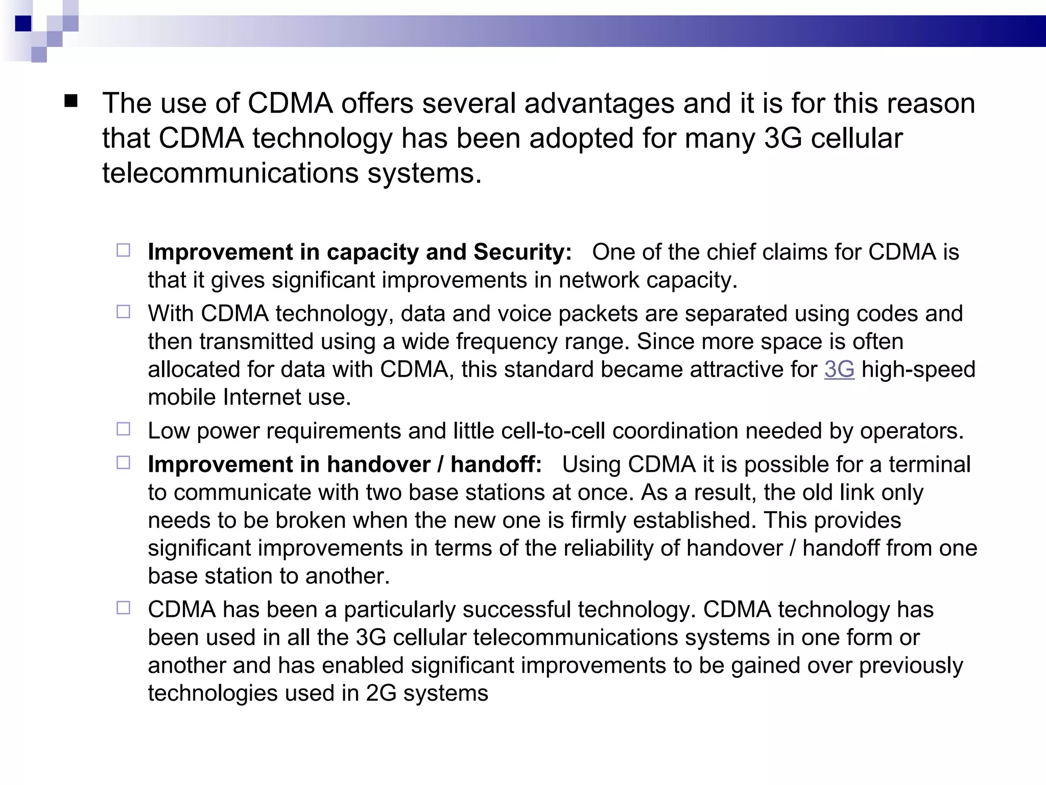    The use of CDMA offers several advantages and it is for this reason
    that CDMA technology has been adopted for many 3G cellular
    telecommunications systems.

        Improvement in capacity and Security: One of the chief claims for CDMA is
         that it gives significant improvements in network capacity.
        With CDMA technology, data and voice packets are separated using codes and
         then transmitted using a wide frequency range. Since more space is often
         allocated for data with CDMA, this standard became attractive for 3G high-speed
         mobile Internet use.
        Low power requirements and little cell-to-cell coordination needed by operators.
        Improvement in handover / handoff: Using CDMA it is possible for a terminal
         to communicate with two base stations at once. As a result, the old link only
         needs to be broken when the new one is firmly established. This provides
         significant improvements in terms of the reliability of handover / handoff from one
         base station to another.
        CDMA has been a particularly successful technology. CDMA technology has
         been used in all the 3G cellular telecommunications systems in one form or
         another and has enabled significant improvements to be gained over previously
         technologies used in 2G systems
 