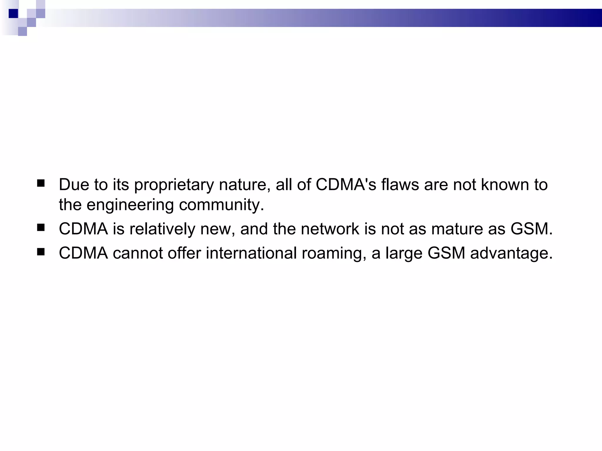   Due to its proprietary nature, all of CDMA's flaws are not known to
    the engineering community.
   CDMA is relatively new, and the network is not as mature as GSM.
   CDMA cannot offer international roaming, a large GSM advantage.
 