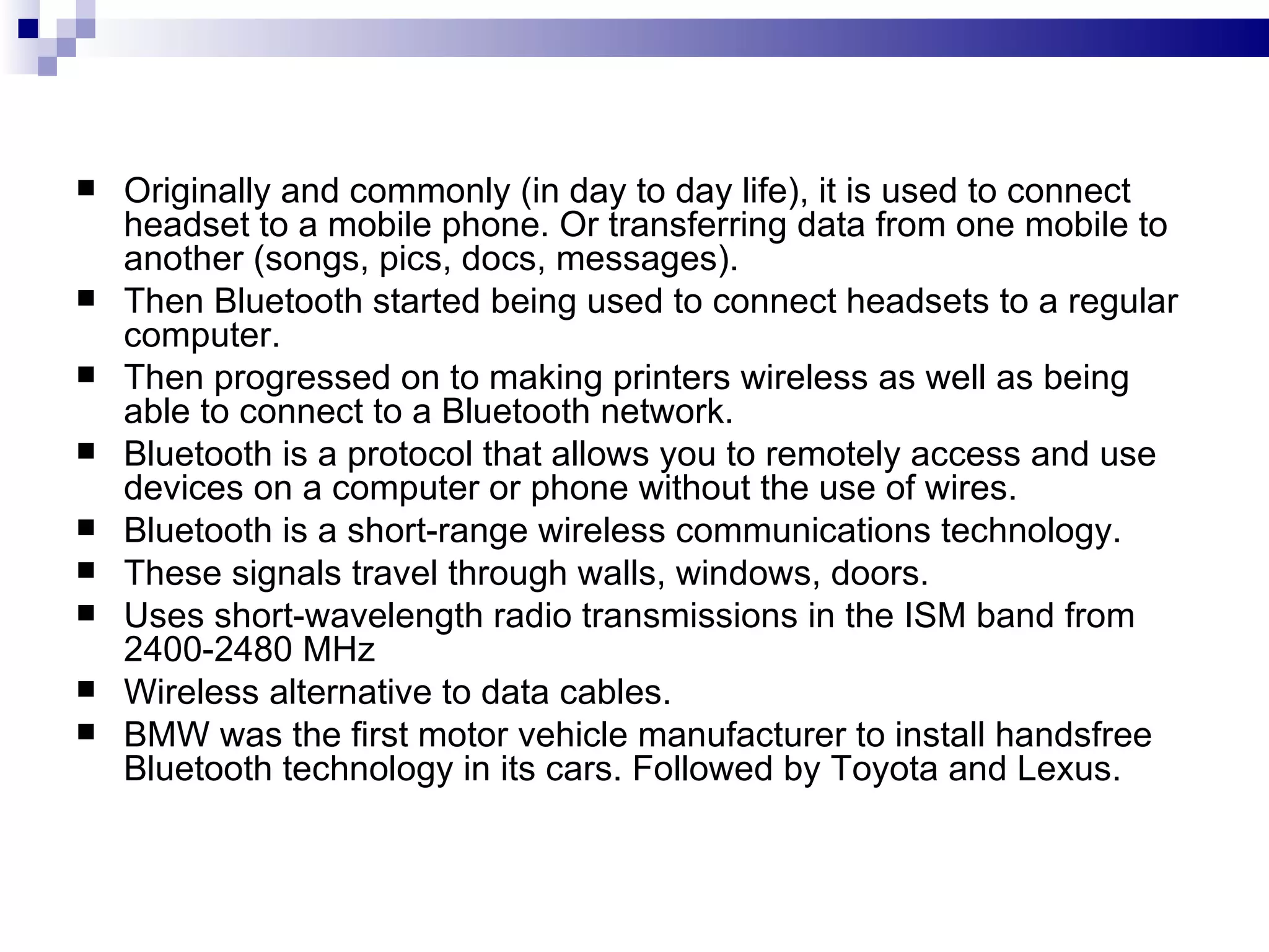    Originally and commonly (in day to day life), it is used to connect
    headset to a mobile phone. Or transferring data from one mobile to
    another (songs, pics, docs, messages).
   Then Bluetooth started being used to connect headsets to a regular
    computer.
   Then progressed on to making printers wireless as well as being
    able to connect to a Bluetooth network.
   Bluetooth is a protocol that allows you to remotely access and use
    devices on a computer or phone without the use of wires.
   Bluetooth is a short-range wireless communications technology.
   These signals travel through walls, windows, doors.
   Uses short-wavelength radio transmissions in the ISM band from
    2400-2480 MHz
   Wireless alternative to data cables.
   BMW was the first motor vehicle manufacturer to install handsfree
    Bluetooth technology in its cars. Followed by Toyota and Lexus.
 
