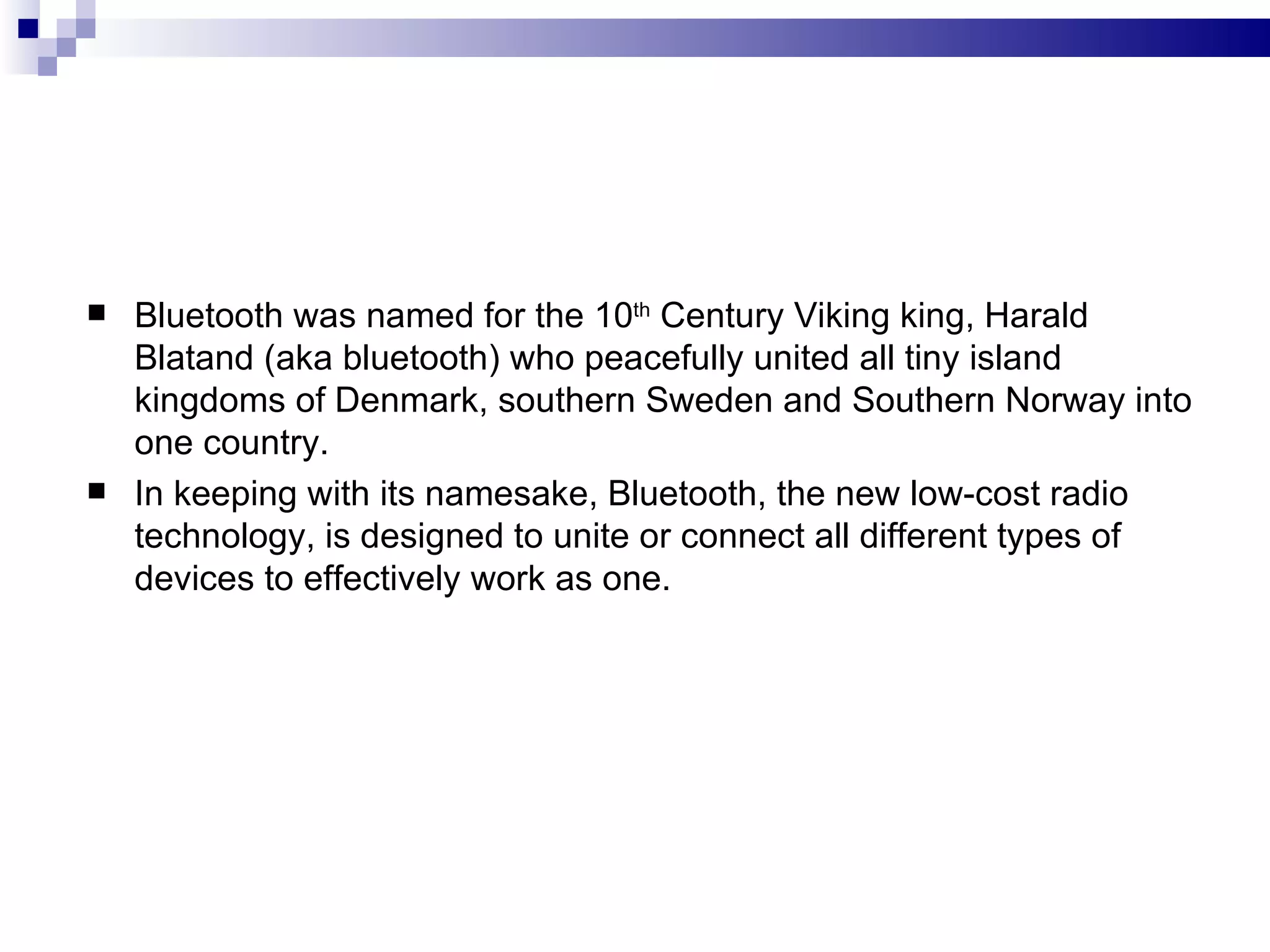    Bluetooth was named for the 10th Century Viking king, Harald
    Blatand (aka bluetooth) who peacefully united all tiny island
    kingdoms of Denmark, southern Sweden and Southern Norway into
    one country.
   In keeping with its namesake, Bluetooth, the new low-cost radio
    technology, is designed to unite or connect all different types of
    devices to effectively work as one.
 
