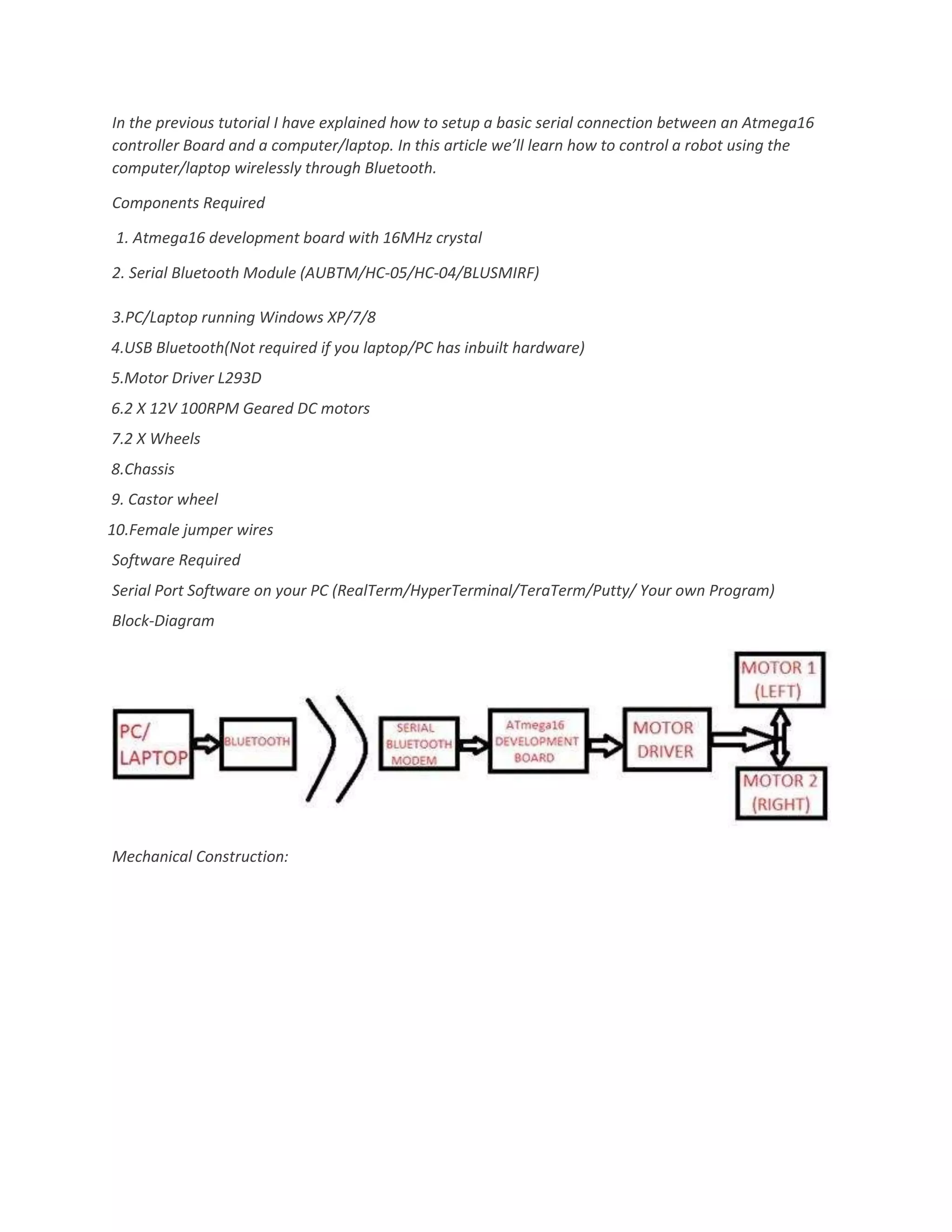 In the previous tutorial I have explained how to setup a basic serial connection between an Atmega16
controller Board and a computer/laptop. In this article we’ll learn how to control a robot using the
computer/laptop wirelessly through Bluetooth.
Components Required
1. Atmega16 development board with 16MHz crystal
2. Serial Bluetooth Module (AUBTM/HC-05/HC-04/BLUSMIRF)
3.PC/Laptop running Windows XP/7/8
4.USB Bluetooth(Not required if you laptop/PC has inbuilt hardware)
5.Motor Driver L293D
6.2 X 12V 100RPM Geared DC motors
7.2 X Wheels
8.Chassis
9. Castor wheel
10.Female jumper wires
Software Required
Serial Port Software on your PC (RealTerm/HyperTerminal/TeraTerm/Putty/ Your own Program)
Block-Diagram
Mechanical Construction: