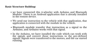 Basic Structure Building:
we have connected this 4-wheeler with Arduino and Bluetooth
Module/ There is an Android application that is already installed
in the remote device.
We send our instruction to the vehicle with that application, that
application is connected with the module in the vehicle.
Bluetooth module transfer that instruction as a signal to the
Arduino, and Arduino works with that signal.
In the Arduino, we have installed the code which can work with
the signals and convert those instructions to the pre-defined
signals. Signals were transferred to the motors, and the car started
running.
 