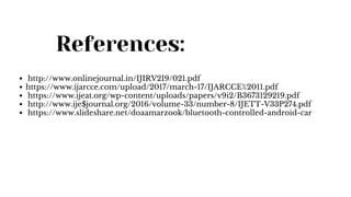 References:
http://www.onlinejournal.in/IJIRV2I9/021.pdf
https://www.ijarcce.com/upload/2017/march-17/IJARCCE%2011.pdf
https://www.ijeat.org/wp-content/uploads/papers/v9i2/B3673129219.pdf
http://www.ije$journal.org/2016/volume-33/number-8/IJETT-V33P274.pdf
https://www.slideshare.net/doaamarzook/bluetooth-controlled-android-car
 