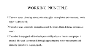 WORKING PRINCIPLE
The user sends cleaning instructions through a smartphone app connected to the
robot via Bluetooth
The robot uses sensors to navigate around the room. Here distance sensors are
used .
The robot is equipped with wheels powered by electric motors that propel it
around. The user’s commands through app direct the motor movements and
dictating the robot’s cleaning path.
 