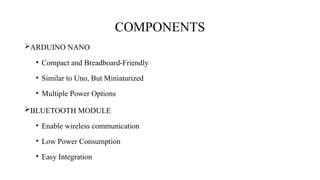 COMPONENTS
ARDUINO NANO
• Compact and Breadboard-Friendly
• Similar to Uno, But Miniaturized
• Multiple Power Options
BLUETOOTH MODULE
• Enable wireless communication
• Low Power Consumption
• Easy Integration
 
