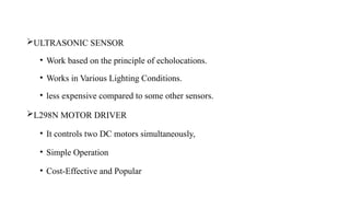 ULTRASONIC SENSOR
• Work based on the principle of echolocations.
• Works in Various Lighting Conditions.
• less expensive compared to some other sensors.
L298N MOTOR DRIVER
• It controls two DC motors simultaneously,
• Simple Operation
• Cost-Effective and Popular
 