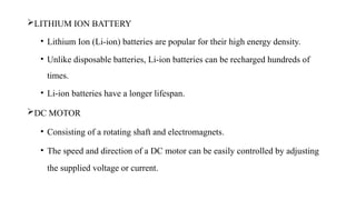 LITHIUM ION BATTERY
• Lithium Ion (Li-ion) batteries are popular for their high energy density.
• Unlike disposable batteries, Li-ion batteries can be recharged hundreds of
times.
• Li-ion batteries have a longer lifespan.
DC MOTOR
• Consisting of a rotating shaft and electromagnets.
• The speed and direction of a DC motor can be easily controlled by adjusting
the supplied voltage or current.
 