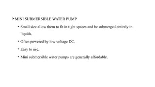 MINI SUBMERSIBLE WATER PUMP
• Small size allow them to fit in tight spaces and be submerged entirely in
liquids.
• Often powered by low voltage DC.
• Easy to use.
• Mini submersible water pumps are generally affordable.
 
