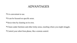 ADVANTAGES
It is convenient to use.
It can be focused on specific areas.
Saves time by cleaning on its own.
Cleans under furniture and other tricky areas, reaching where you might struggle.
Control your robot from phone, like a remote control.
 