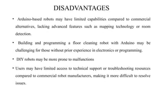DISADVANTAGES
• Arduino-based robots may have limited capabilities compared to commercial
alternatives, lacking advanced features such as mapping technology or room
detection.
• Building and programming a floor cleaning robot with Arduino may be
challenging for those without prior experience in electronics or programming.
• DIY robots may be more prone to malfunctions
• Users may have limited access to technical support or troubleshooting resources
compared to commercial robot manufacturers, making it more difficult to resolve
issues.
 