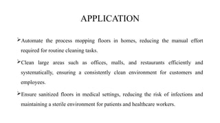 APPLICATION
Automate the process mopping floors in homes, reducing the manual effort
required for routine cleaning tasks.
Clean large areas such as offices, malls, and restaurants efficiently and
systematically, ensuring a consistently clean environment for customers and
employees.
Ensure sanitized floors in medical settings, reducing the risk of infections and
maintaining a sterile environment for patients and healthcare workers.
 