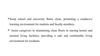 Keep school and university floors clean, promoting a conducive
learning environment for students and faculty members.
 Assist caregivers in maintaining clean floors in nursing homes and
assisted living facilities, providing a safe and comfortable living
environment for residents.
 