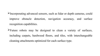 Incorporating advanced sensors, such as lidar or depth cameras, could
improve obstacle detection, navigation accuracy, and surface
recognition capabilities.
Future robots may be designed to clean a variety of surfaces,
including carpets, hardwood floors, and tiles, with interchangeable
cleaning attachments optimized for each surface type.
 