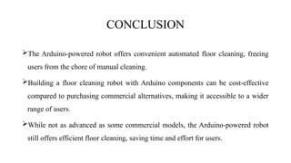 CONCLUSION
The Arduino-powered robot offers convenient automated floor cleaning, freeing
users from the chore of manual cleaning.
Building a floor cleaning robot with Arduino components can be cost-effective
compared to purchasing commercial alternatives, making it accessible to a wider
range of users.
While not as advanced as some commercial models, the Arduino-powered robot
still offers efficient floor cleaning, saving time and effort for users.
 