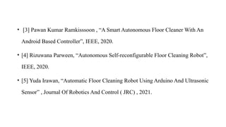 • [3] Pawan Kumar Ramkisssoon , “A Smart Autonomous Floor Cleaner With An
Android Based Controller”, IEEE, 2020.
• [4] Rizuwana Parween, “Autonomous Self-reconfigurable Floor Cleaning Robot”,
IEEE, 2020.
• [5] Yuda Irawan, “Automatic Floor Cleaning Robot Using Arduino And Ultrasonic
Sensor” , Journal Of Robotics And Control ( JRC) , 2021.
 