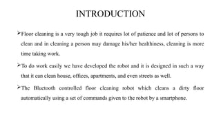 INTRODUCTION
Floor cleaning is a very tough job it requires lot of patience and lot of persons to
clean and in cleaning a person may damage his/her healthiness, cleaning is more
time taking work.
To do work easily we have developed the robot and it is designed in such a way
that it can clean house, offices, apartments, and even streets as well.
The Bluetooth controlled floor cleaning robot which cleans a dirty floor
automatically using a set of commands given to the robot by a smartphone.
 