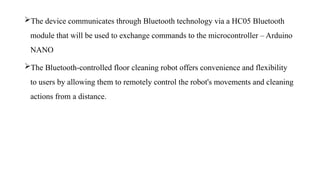 The device communicates through Bluetooth technology via a HC05 Bluetooth
module that will be used to exchange commands to the microcontroller – Arduino
NANO
The Bluetooth-controlled floor cleaning robot offers convenience and flexibility
to users by allowing them to remotely control the robot's movements and cleaning
actions from a distance.
 