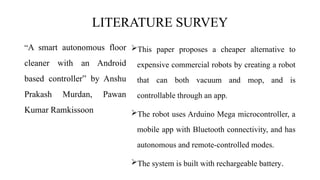 LITERATURE SURVEY
“A smart autonomous floor
cleaner with an Android
based controller” by Anshu
Prakash Murdan, Pawan
Kumar Ramkissoon
This paper proposes a cheaper alternative to
expensive commercial robots by creating a robot
that can both vacuum and mop, and is
controllable through an app.
The robot uses Arduino Mega microcontroller, a
mobile app with Bluetooth connectivity, and has
autonomous and remote-controlled modes.
The system is built with rechargeable battery.
 