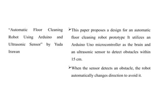 “Automatic Floor Cleaning
Robot Using Arduino and
Ultrasonic Sensor” by Yuda
Irawan
This paper proposes a design for an automatic
floor cleaning robot prototype It utilizes an
Arduino Uno microcontroller as the brain and
an ultrasonic sensor to detect obstacles within
15 cm.
When the sensor detects an obstacle, the robot
automatically changes direction to avoid it.
 