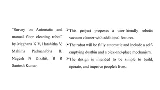 “Survey on Automatic and
manual floor cleaning robot”
by Meghana K V, Harshitha V,
Mahima Padmanabha B,
Nagesh N Dikshit, B R
Santosh Kumar
This project proposes a user-friendly robotic
vacuum cleaner with additional features.
The robot will be fully automatic and include a self-
emptying dustbin and a pick-and-place mechanism.
The design is intended to be simple to build,
operate, and improve people's lives.
 