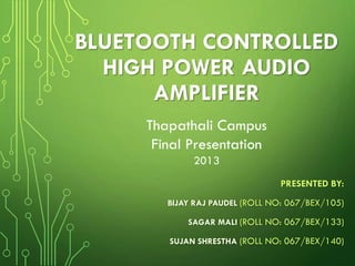 BLUETOOTH CONTROLLED
HIGH POWER AUDIO
AMPLIFIER
Thapathali Campus
Final Presentation
2013
PRESENTED BY:
BIJAY RAJ PAUDEL (ROLL NO: 067/BEX/105)

SAGAR MALI (ROLL NO: 067/BEX/133)
SUJAN SHRESTHA (ROLL NO: 067/BEX/140)

 