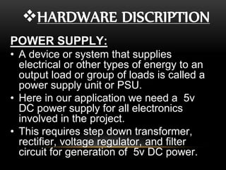 HARDWARE DISCRIPTION
POWER SUPPLY:
• A device or system that supplies
electrical or other types of energy to an
output load or group of loads is called a
power supply unit or PSU.
• Here in our application we need a 5v
DC power supply for all electronics
involved in the project.
• This requires step down transformer,
rectifier, voltage regulator, and filter
circuit for generation of 5v DC power.
 