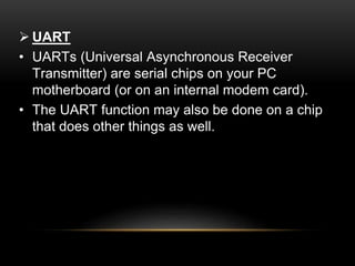  UART
• UARTs (Universal Asynchronous Receiver
Transmitter) are serial chips on your PC
motherboard (or on an internal modem card).
• The UART function may also be done on a chip
that does other things as well.
 