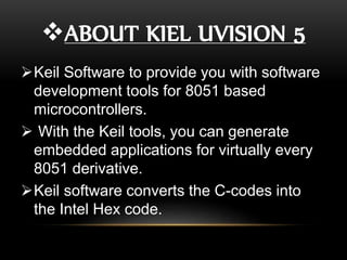 ABOUT KIEL UVISION 5
Keil Software to provide you with software
development tools for 8051 based
microcontrollers.
 With the Keil tools, you can generate
embedded applications for virtually every
8051 derivative.
Keil software converts the C-codes into
the Intel Hex code.
 