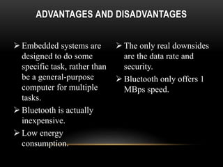 ADVANTAGES AND DISADVANTAGES
 Embedded systems are
designed to do some
specific task, rather than
be a general-purpose
computer for multiple
tasks.
 Bluetooth is actually
inexpensive.
 Low energy
consumption.
 The only real downsides
are the data rate and
security.
 Bluetooth only offers 1
MBps speed.
 