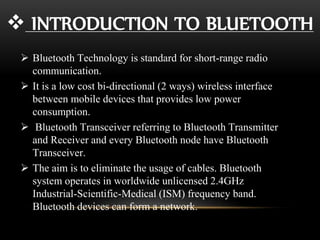  INTRODUCTION TO BLUETOOTH
 Bluetooth Technology is standard for short-range radio
communication.
 It is a low cost bi-directional (2 ways) wireless interface
between mobile devices that provides low power
consumption.
 Bluetooth Transceiver referring to Bluetooth Transmitter
and Receiver and every Bluetooth node have Bluetooth
Transceiver.
 The aim is to eliminate the usage of cables. Bluetooth
system operates in worldwide unlicensed 2.4GHz
Industrial-Scientific-Medical (ISM) frequency band.
Bluetooth devices can form a network.
 