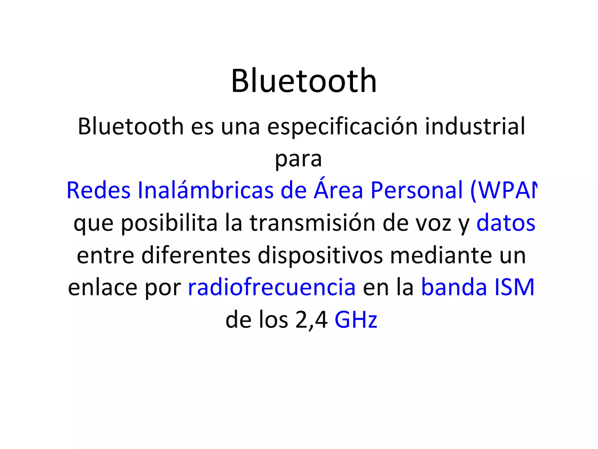 Bluetooth Bluetooth es una especificación industrial para Redes Inalámbricas de Área Personal (WPANs) que posibilita la transmisión de voz y datos entre diferentes dispositivos mediante un enlace por radiofrecuencia en la banda ISM de los 2,4 GHz