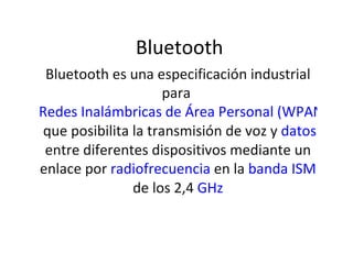 Bluetooth Bluetooth es una especificación industrial para  Redes Inalámbricas de Área Personal (WPANs)  que posibilita la transmisión de voz y  datos  entre diferentes dispositivos mediante un enlace por  radiofrecuencia  en la  banda ISM  de los 2,4  GHz 
