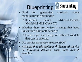 Blueprinting  Used for generating statistics about manufacturers and models  Bluetooth device address->format->MM:MM:MM:XX:XX:XX Whether there are devices in range that have issues with Bluetooth security  Used to get knowledge of different models that can be affected Use service discovery protocol (SDP) Attacker   sends problem    Bluetooth device   Bluetooth device   sends back hash   attacker 