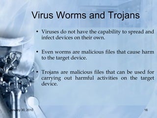 Virus Worms and Trojans  Viruses do not have the capability to spread and infect devices on their own.  Even worms are malicious files that cause harm to the target device.  Trojans are malicious files that can be used for carrying out harmful activities on the target device.  