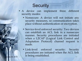 Security  A device can implement three different security modes: Nonsecure: A device will not initiate any security measures, so communication takes place without authentication or encryption. Service-level enforced security: Two devices can establish an ACL link in a nonsecure manner. Security procedures are initiated when a L2CAP (Logical Link Control and Adaptation Protocol) channel request is made. Link-level enforced security: Security procedures are initiated when the ACL link is being established. 
