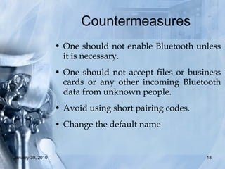 Countermeasures  One should not enable Bluetooth unless it is necessary. One should not accept files or business cards or any other incoming Bluetooth data from unknown people. Avoid using short pairing codes. Change the default name 